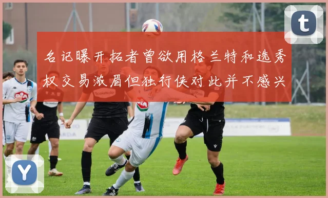 名记曝开拓者曾欲用格兰特和选秀权交易浓眉但独行侠对此并不感兴趣