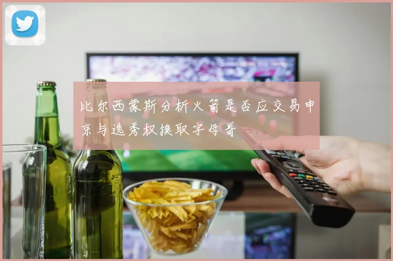 比尔西蒙斯分析火箭是否应交易申京与选秀权换取字母哥