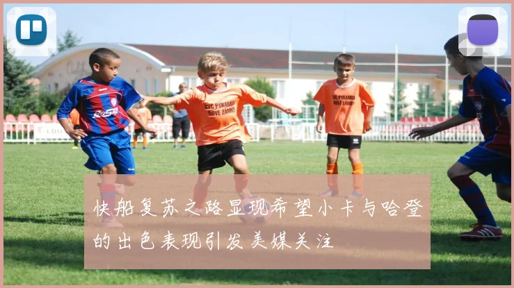 快船复苏之路显现希望小卡与哈登的出色表现引发美媒关注