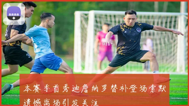 本赛季首秀迪詹纳罗替补登场索默遗憾离场引发关注