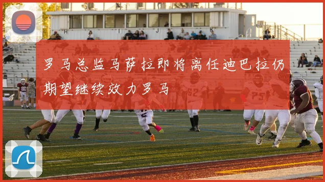 罗马总监马萨拉即将离任迪巴拉仍期望继续效力罗马