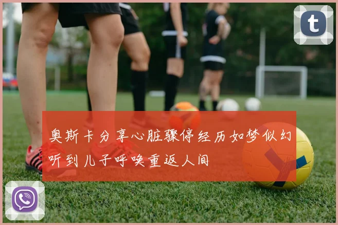 奥斯卡分享心脏骤停经历如梦似幻听到儿子呼唤重返人间