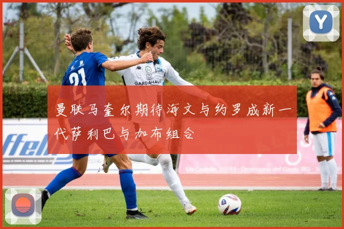 曼联马奎尔期待海文与约罗成新一代萨利巴与加布组合