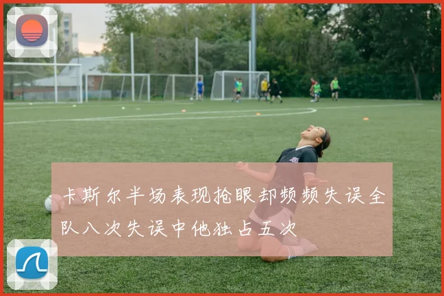卡斯尔半场表现抢眼却频频失误全队八次失误中他独占五次