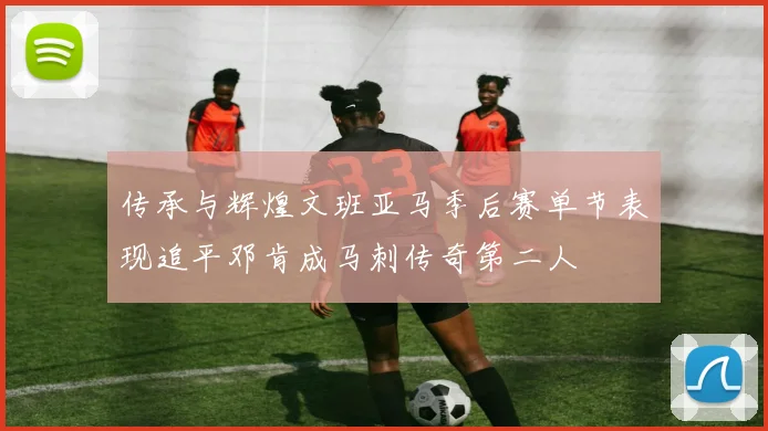 传承与辉煌文班亚马季后赛单节表现追平邓肯成马刺传奇第二人