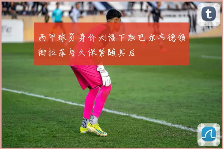 西甲球员身价大幅下跌巴尔韦德领衔拉菲与久保紧随其后