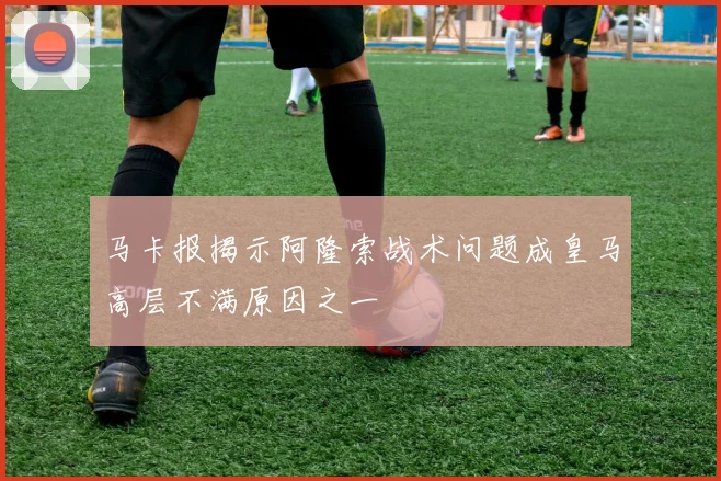 马卡报揭示阿隆索战术问题成皇马高层不满原因之一